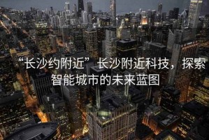 “長沙約附近”長沙附近科技，探索智能城市的未來藍(lán)圖