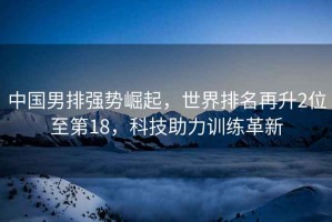 中國(guó)男排強(qiáng)勢(shì)崛起，世界排名再升2位至第18，科技助力訓(xùn)練革新
