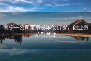 南寧一公司董事長年僅17歲，創(chuàng)業(yè)奇跡引關(guān)注