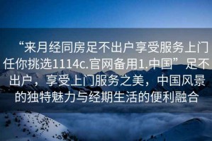 “來月經(jīng)同房足不出戶享受服務(wù)上門任你挑選1114c.官網(wǎng)備用1.中國(guó)”足不出戶，享受上門服務(wù)之美，中國(guó)風(fēng)景的獨(dú)特魅力與經(jīng)期生活的便利融合