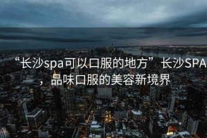 “長沙spa可以口服的地方”長沙SPA，品味口服的美容新境界