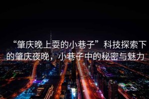 “肇慶晚上耍的小巷子”科技探索下的肇慶夜晚，小巷子中的秘密與魅力