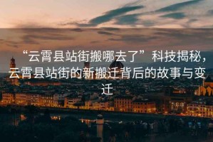 “云霄縣站街搬哪去了”科技揭秘，云霄縣站街的新搬遷背后的故事與變遷