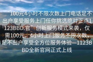“100元4小時(shí)不限次數(shù)上門電話足不出戶享受服務(wù)上門任你挑選絕對(duì)正點(diǎn)1123BBD.官”創(chuàng)新服務(wù)模式來襲，僅需100元，4小時(shí)上門服務(wù)不限次數(shù)，足不出戶享受全方位服務(wù)體驗(yàn)—1123BBD全新官網(wǎng)正式上線