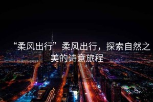 “柔風(fēng)出行”柔風(fēng)出行，探索自然之美的詩意旅程