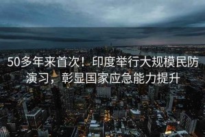 50多年來首次！印度舉行大規(guī)模民防演習(xí)，彰顯國家應(yīng)急能力提升