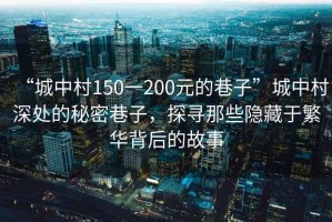 “城中村150一200元的巷子”城中村深處的秘密巷子，探尋那些隱藏于繁華背后的故事