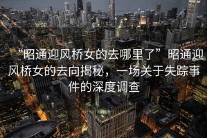 “昭通迎風(fēng)橋女的去哪里了”昭通迎風(fēng)橋女的去向揭秘，一場關(guān)于失蹤事件的深度調(diào)查