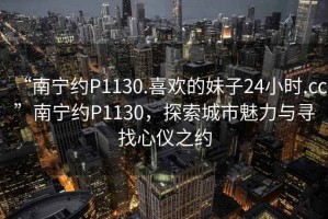 “南寧約P1130.喜歡的妹子24小時.cc”南寧約P1130，探索城市魅力與尋找心儀之約