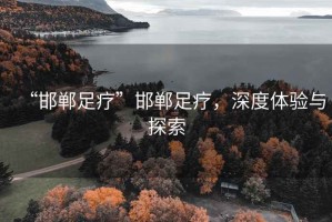 “邯鄲足療”邯鄲足療，深度體驗與探索
