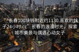 “長春100塊錢附近約1130.喜歡的妹子24小時.cc”長春的浪漫時光，探索城市美景與偶遇心動女子