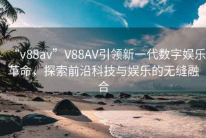 “v88av”V88AV引領新一代數(shù)字娛樂革命，探索前沿科技與娛樂的無縫融合