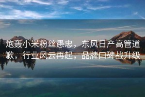 炮轟小米粉絲愚忠，東風(fēng)日產(chǎn)高管道歉，行業(yè)風(fēng)云再起，品牌口碑戰(zhàn)升級