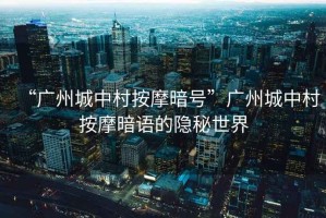 “廣州城中村按摩暗號(hào)”廣州城中村按摩暗語的隱秘世界
