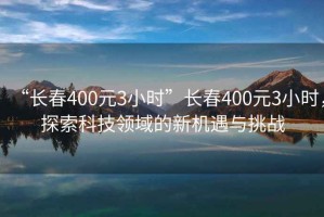 “長(zhǎng)春400元3小時(shí)”長(zhǎng)春400元3小時(shí)，探索科技領(lǐng)域的新機(jī)遇與挑戰(zhàn)