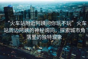 “火車站附近阿姨問你玩不玩”火車站周邊阿姨的神秘詢問，探索城市角落里的獨(dú)特現(xiàn)象