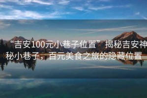 “吉安100元小巷子位置”揭秘吉安神秘小巷子，百元美食之旅的隱藏位置