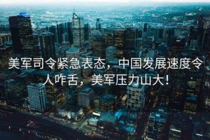 美軍司令緊急表態(tài)，中國發(fā)展速度令人咋舌，美軍壓力山大！