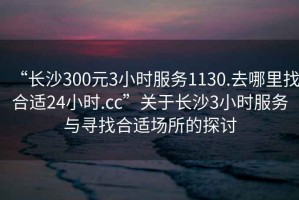 “長(zhǎng)沙300元3小時(shí)服務(wù)1130.去哪里找合適24小時(shí).cc”關(guān)于長(zhǎng)沙3小時(shí)服務(wù)與尋找合適場(chǎng)所的探討