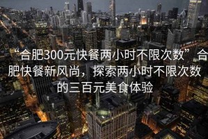 “合肥300元快餐兩小時(shí)不限次數(shù)”合肥快餐新風(fēng)尚，探索兩小時(shí)不限次數(shù)的三百元美食體驗(yàn)