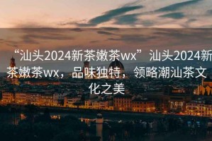 “汕頭2024新茶嫩茶wx”汕頭2024新茶嫩茶wx，品味獨特，領略潮汕茶文化之美