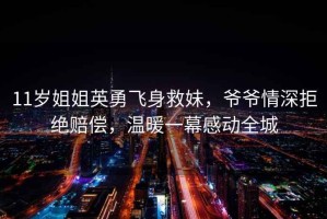11歲姐姐英勇飛身救妹，爺爺情深拒絕賠償，溫暖一幕感動全城