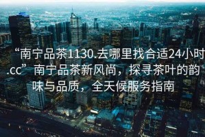“南寧品茶1130.去哪里找合適24小時.cc”南寧品茶新風尚，探尋茶葉的韻味與品質(zhì)，全天候服務(wù)指南