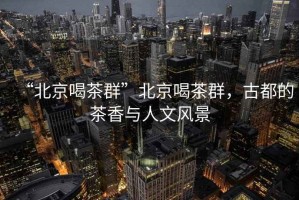 “北京喝茶群”北京喝茶群，古都的茶香與人文風(fēng)景