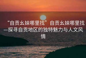 “自貢幺妹哪里找”自貢幺妹哪里找—探尋自貢地區(qū)的獨(dú)特魅力與人文風(fēng)情