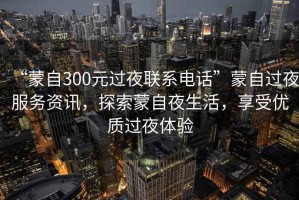 “蒙自300元過夜聯(lián)系電話”蒙自過夜服務(wù)資訊，探索蒙自夜生活，享受優(yōu)質(zhì)過夜體驗(yàn)