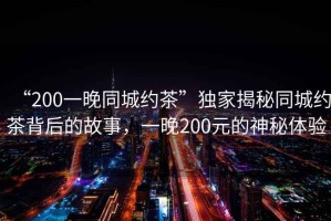 “200一晚同城約茶”獨家揭秘同城約茶背后的故事，一晚200元的神秘體驗