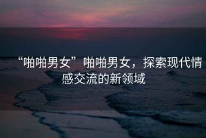 “啪啪男女”啪啪男女，探索現(xiàn)代情感交流的新領(lǐng)域