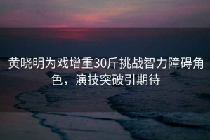 黃曉明為戲增重30斤挑戰(zhàn)智力障礙角色，演技突破引期待