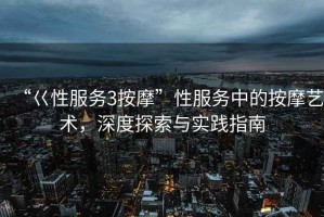 “巜性服務(wù)3按摩”性服務(wù)中的按摩藝術(shù)，深度探索與實踐指南