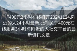 “400元3小時(shí)在線打開20241124.附近的人24小時(shí)最新.cc”關(guān)于400元在線服務(wù)3小時(shí)與附近的人社交平臺(tái)的最新資訊文章