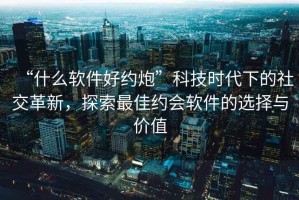 “什么軟件好約炮”科技時(shí)代下的社交革新，探索最佳約會(huì)軟件的選擇與價(jià)值