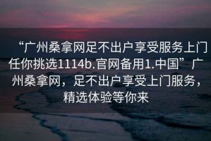 “廣州桑拿網(wǎng)足不出戶享受服務(wù)上門任你挑選1114b.官網(wǎng)備用1.中國”廣州桑拿網(wǎng)，足不出戶享受上門服務(wù)，精選體驗等你來