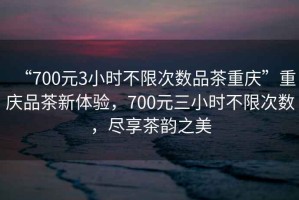 “700元3小時(shí)不限次數(shù)品茶重慶”重慶品茶新體驗(yàn)，700元三小時(shí)不限次數(shù)，盡享茶韻之美