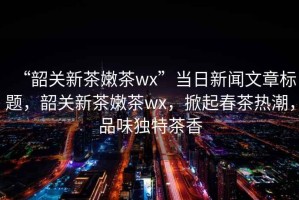 “韶關(guān)新茶嫩茶wx”當(dāng)日新聞文章標(biāo)題，韶關(guān)新茶嫩茶wx，掀起春茶熱潮，品味獨特茶香
