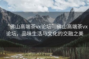 “佛山高端茶vx論壇”佛山高端茶vx論壇，品味生活與文化的交融之美