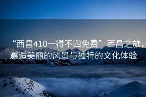 “西昌410一得不四免費”西昌之旅，邂逅美麗的風景與獨特的文化體驗