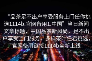 “品茶足不出戶享受服務(wù)上門任你挑選1114b.官網(wǎng)備用1.中國”當(dāng)日新聞文章標(biāo)題，中國品茶新風(fēng)尚，足不出戶享受上門服務(wù)，多樣茶葉任君挑選，官網(wǎng)備用鏈接1114b全新上線