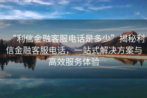 “利信金融客服電話是多少”揭秘利信金融客服電話，一站式解決方案與高效服務(wù)體驗(yàn)