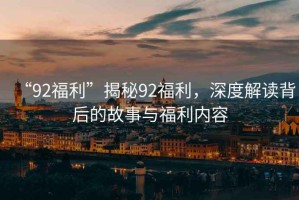 “92福利”揭秘92福利，深度解讀背后的故事與福利內(nèi)容
