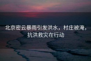 北京密云暴雨引發(fā)洪水，村莊被淹，抗洪救災(zāi)在行動