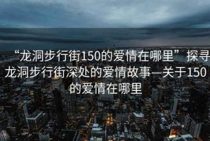 “龍洞步行街150的愛情在哪里”探尋龍洞步行街深處的愛情故事—關(guān)于150的愛情在哪里