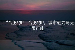 “合肥約P”合肥約P，城市魅力與無限可能