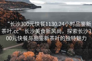 “長沙300元快餐1130.24小時(shí)品鑒新茶葉.cc”長沙美食新風(fēng)尚，探索長沙300元快餐與品鑒新茶葉的獨(dú)特魅力