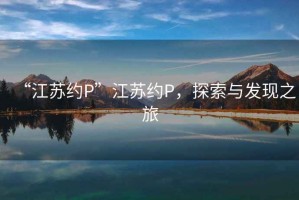 “江蘇約P”江蘇約P，探索與發(fā)現(xiàn)之旅