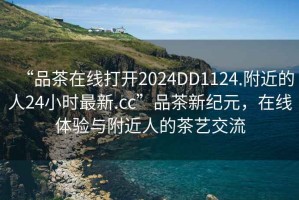 “品茶在線打開(kāi)2024DD1124.附近的人24小時(shí)最新.cc”品茶新紀(jì)元，在線體驗(yàn)與附近人的茶藝交流